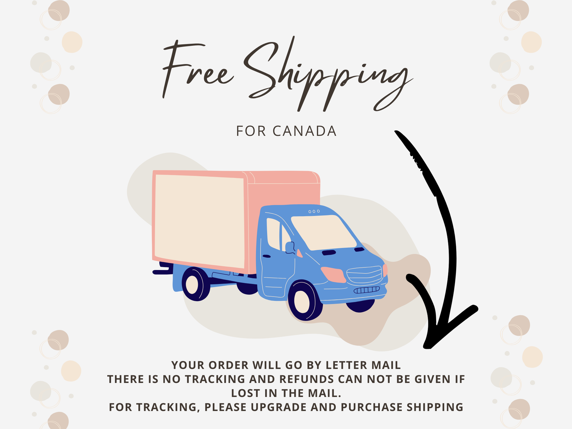 Free Shipping Canada. Your order will go by lettermail with not tracking You must upgrade if you want tracking. NO refunds or replacements are given with letter mail orders